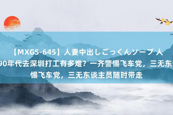 【MXGS-645】人妻中出しごっくんソープ 人妻女雀士 雪菜 90年代去深圳打工有多难？一齐警惕飞车党，三无东谈主员随时带走