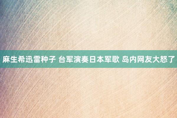 麻生希迅雷种子 台军演奏日本军歌 岛内网友大怒了