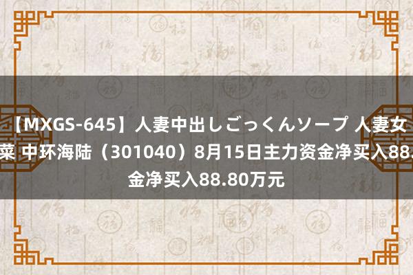 【MXGS-645】人妻中出しごっくんソープ 人妻女雀士 雪菜 中环海陆（301040）8月15日主力资金净买入88.80万元