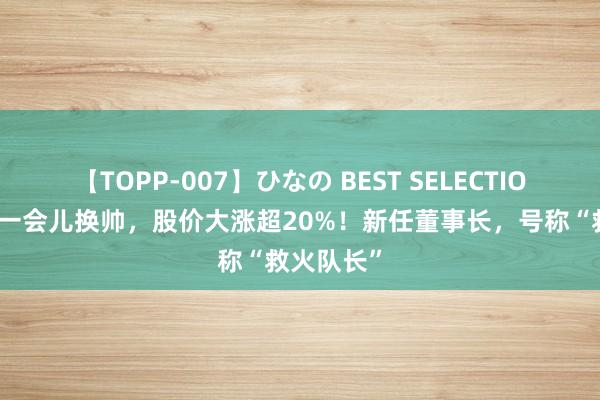 【TOPP-007】ひなの BEST SELECTION 星巴克一会儿换帅，股价大涨超20%！新任董事长，号称“救火队长”