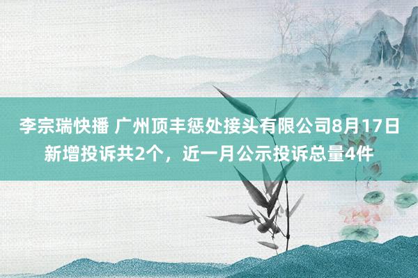 李宗瑞快播 广州顶丰惩处接头有限公司8月17日新增投诉共2个，近一月公示投诉总量4件