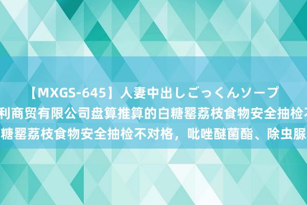 【MXGS-645】人妻中出しごっくんソープ 人妻女雀士 雪菜 扬州泛利商贸有限公司盘算推算的白糖罂荔枝食物安全抽检不对格，吡唑醚菌酯、除虫脲超标