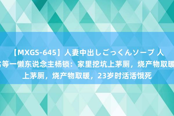 【MXGS-645】人妻中出しごっくんソープ 人妻女雀士 雪菜 天劣等一懒东说念主杨锁：家里挖坑上茅厕，烧产物取暖，23岁时活活饿死