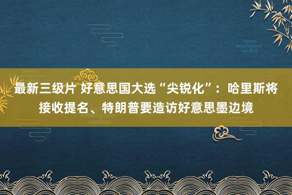 最新三级片 好意思国大选“尖锐化”：哈里斯将接收提名、特朗普要造访好意思墨边境