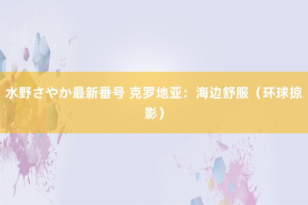 水野さやか最新番号 克罗地亚：海边舒服（环球掠影）