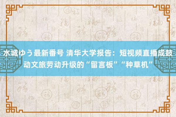 水城ゆう最新番号 清华大学报告：短视频直播成鼓动文旅劳动升级的“留言板”“种草机”