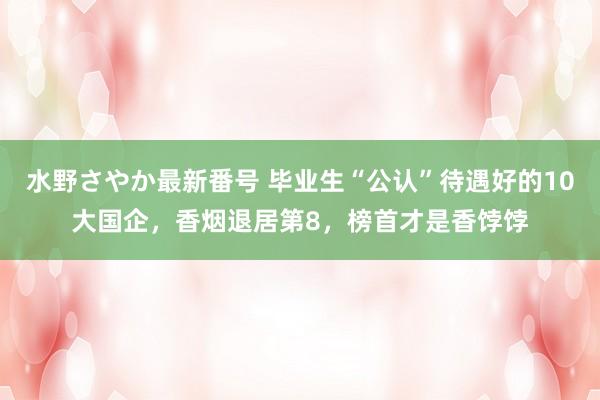 水野さやか最新番号 毕业生“公认”待遇好的10大国企，香烟退居第8，榜首才是香饽饽