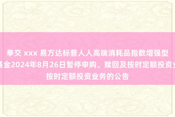 拳交 xxx 易方达标普人人高端消耗品指数增强型证券投资基金2024年8月26日暂停申购、赎回及按时定额投资业务的公告