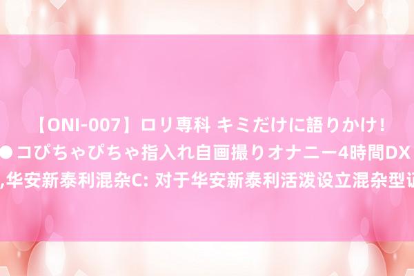 【ONI-007】ロリ専科 キミだけに語りかけ！ロリっ娘20人！オマ●コぴちゃぴちゃ指入れ自画撮りオナニー4時間DX vol.07 华安新泰利混杂A，华安新泰利混杂C: 对于华安新泰利活泼设立混杂型证券投资基金暂停申购、按期定额投资及治疗转入业务的公告