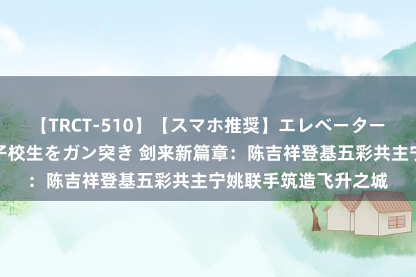 【TRCT-510】【スマホ推奨】エレベーターに挟まれたデカ尻女子校生をガン突き 剑来新篇章：陈吉祥登基五彩共主宁姚联手筑造飞升之城