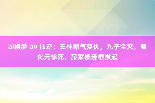 ai换脸 av 仙逆：王林霸气复仇，九子全灭，藤化元惨死，藤家被连根拔起