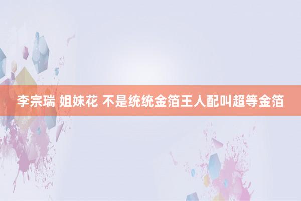 李宗瑞 姐妹花 不是统统金箔王人配叫超等金箔