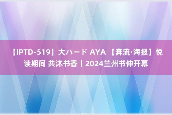 【IPTD-519】大ハード AYA 【奔流·海报】悦读期间 共沐书香丨2024兰州书伸开幕