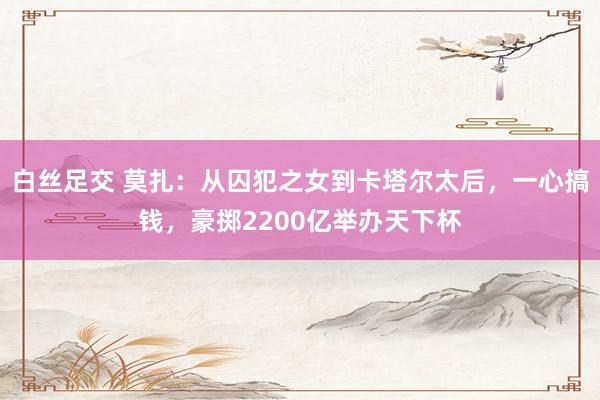 白丝足交 莫扎：从囚犯之女到卡塔尔太后，一心搞钱，豪掷2200亿举办天下杯