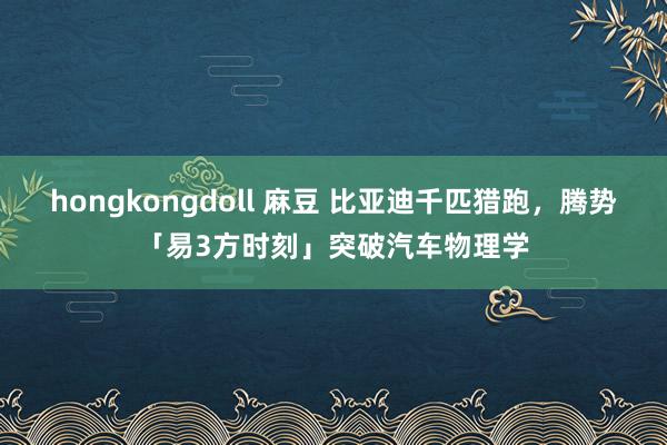 hongkongdoll 麻豆 比亚迪千匹猎跑，腾势「易3方时刻」突破汽车物理学