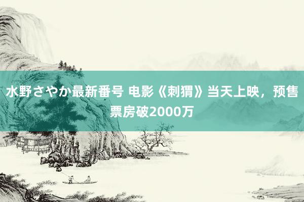 水野さやか最新番号 电影《刺猬》当天上映，预售票房破2000万