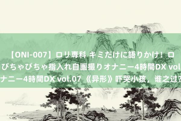 【ONI-007】ロリ専科 キミだけに語りかけ！ロリっ娘20人！オマ●コぴちゃぴちゃ指入れ自画撮りオナニー4時間DX vol.07 《异形》吓哭小孩，谁之过？