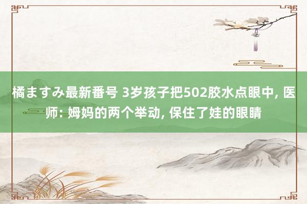 橘ますみ最新番号 3岁孩子把502胶水点眼中， 医师: 姆妈的两个举动， 保住了娃的眼睛