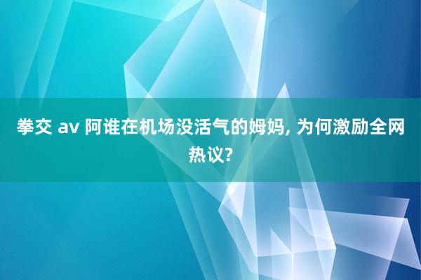 拳交 av 阿谁在机场没活气的姆妈， 为何激励全网热议?