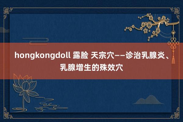 hongkongdoll 露脸 天宗穴——诊治乳腺炎、乳腺增生的殊效穴