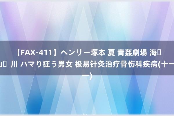 【FAX-411】ヘンリー塚本 夏 青姦劇場 海・山・川 ハマり狂う男女 极易针灸治疗骨伤科疾病(十一)