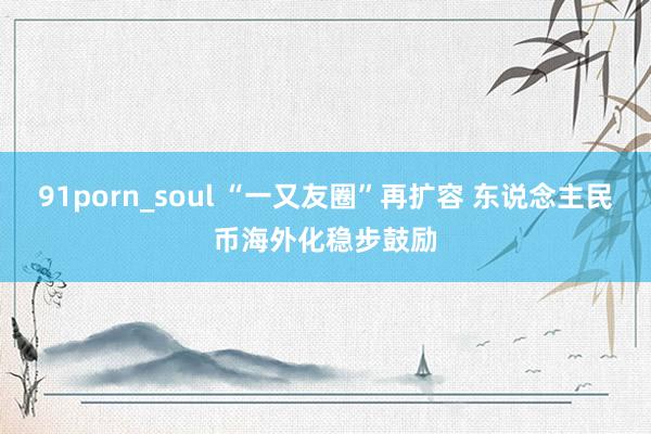 91porn_soul “一又友圈”再扩容 东说念主民币海外化稳步鼓励