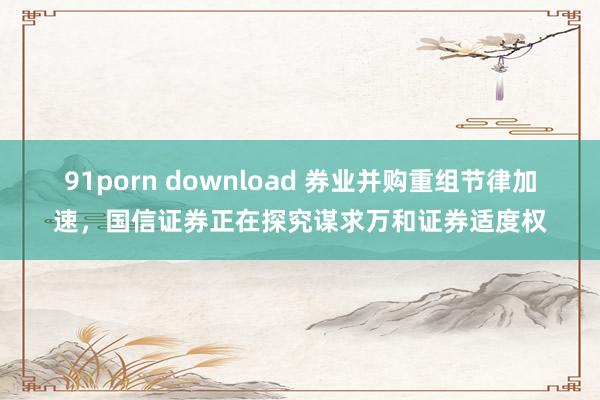 91porn download 券业并购重组节律加速，国信证券正在探究谋求万和证券适度权