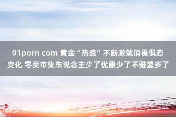 91porn com 黄金“热浪”不断激勉消畏俱态变化 零卖市集东说念主少了优惠少了不雅望多了