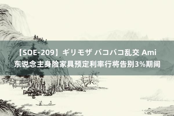 【SOE-209】ギリモザ バコバコ乱交 Ami 东说念主身险家具预定利率行将告别3%期间