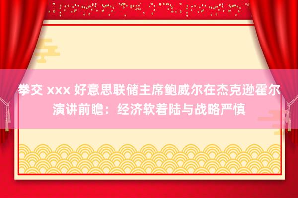 拳交 xxx 好意思联储主席鲍威尔在杰克逊霍尔演讲前瞻：经济软着陆与战略严慎