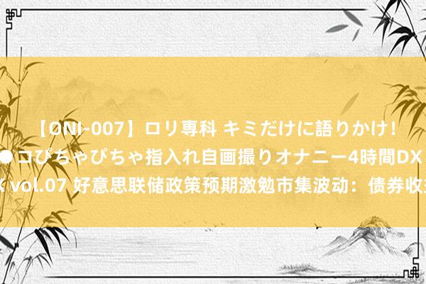 【ONI-007】ロリ専科 キミだけに語りかけ！ロリっ娘20人！オマ●コぴちゃぴちゃ指入れ自画撮りオナニー4時間DX vol.07 好意思联储政策预期激勉市集波动：债券收益率上升，股票回调