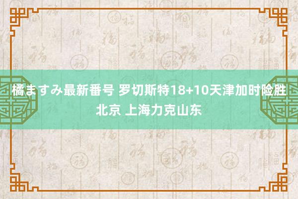 橘ますみ最新番号 罗切斯特18+10天津加时险胜北京 上海力克山东