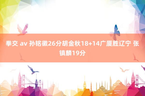 拳交 av 孙铭徽26分胡金秋18+14广厦胜辽宁 张镇麟19分