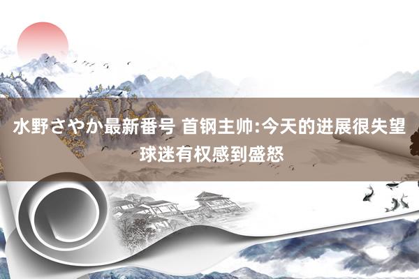 水野さやか最新番号 首钢主帅:今天的进展很失望 球迷有权感到盛怒