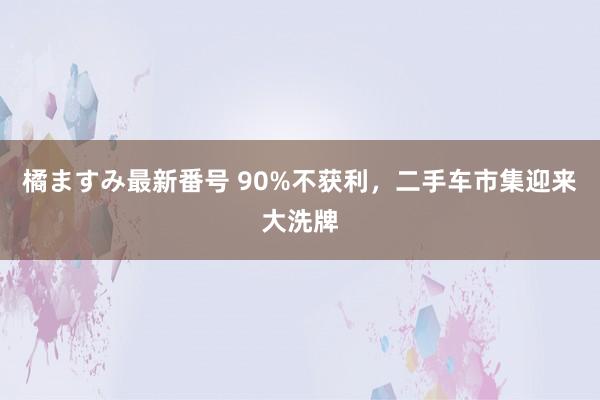 橘ますみ最新番号 90%不获利，二手车市集迎来大洗牌