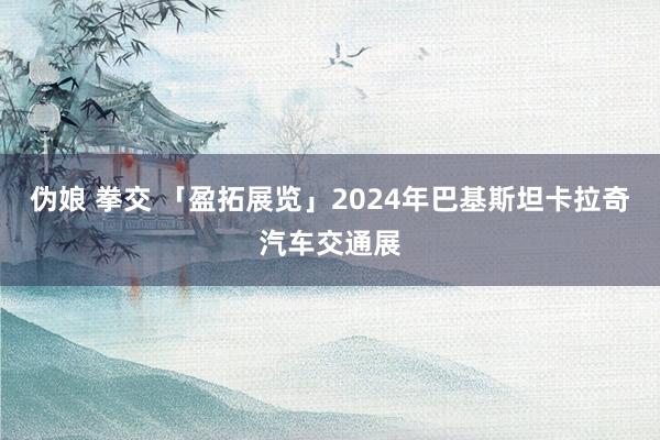 伪娘 拳交 「盈拓展览」2024年巴基斯坦卡拉奇汽车交通展