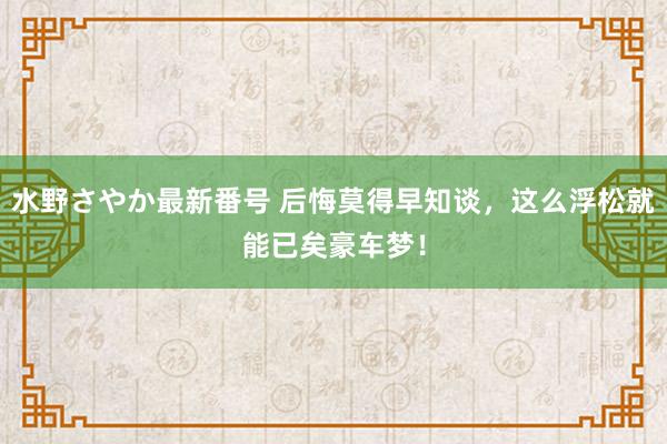 水野さやか最新番号 后悔莫得早知谈，这么浮松就能已矣豪车梦！