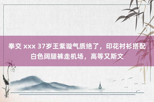 拳交 xxx 37岁王紫璇气质绝了，印花衬衫搭配白色阔腿裤走机场，高等又斯文