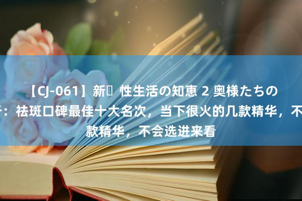 【CJ-061】新・性生活の知恵 2 奥様たちの性体験 对于：祛斑口碑最佳十大名次，当下很火的几款精华，不会选进来看