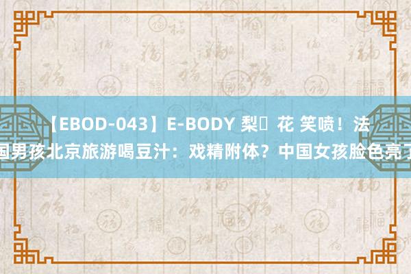 【EBOD-043】E-BODY 梨々花 笑喷！法国男孩北京旅游喝豆汁：戏精附体？中国女孩脸色亮了