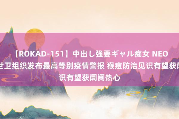 【ROKAD-151】中出し強要ギャル痴女 NEO 4時間 世卫组织发布最高等别疫情警报 猴痘防治见识有望获阛阓热心