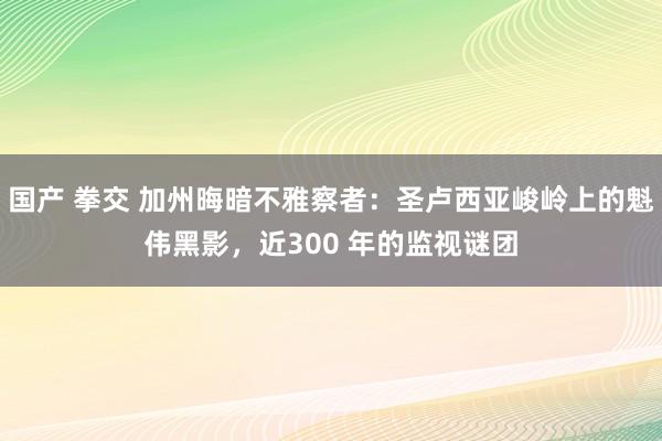 国产 拳交 加州晦暗不雅察者：圣卢西亚峻岭上的魁伟黑影，近300 年的监视谜团