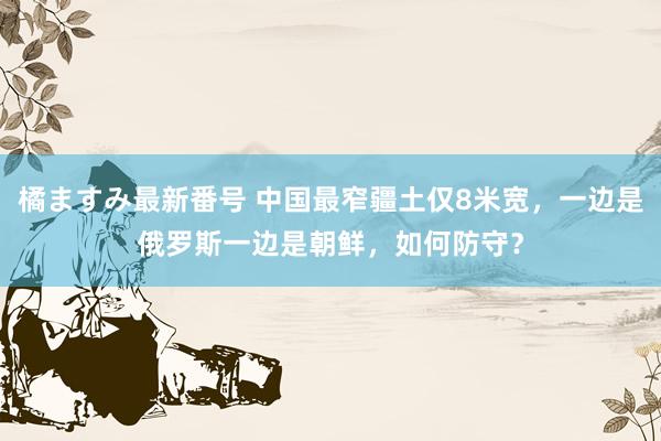 橘ますみ最新番号 中国最窄疆土仅8米宽，一边是俄罗斯一边是朝鲜，如何防守？