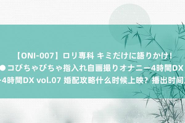 【ONI-007】ロリ専科 キミだけに語りかけ！ロリっ娘20人！オマ●コぴちゃぴちゃ指入れ自画撮りオナニー4時間DX vol.07 婚配攻略什么时候上映？播出时间及播出平台