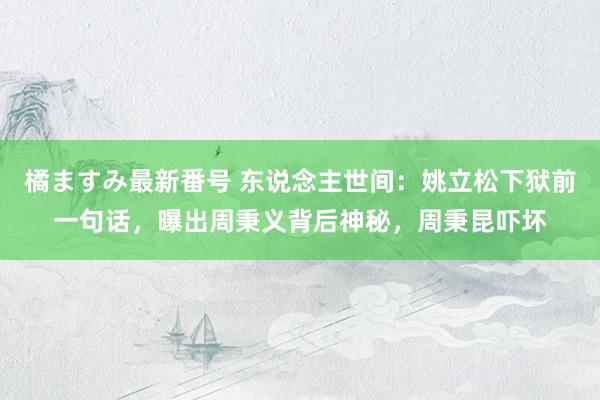 橘ますみ最新番号 东说念主世间：姚立松下狱前一句话，曝出周秉义背后神秘，周秉昆吓坏