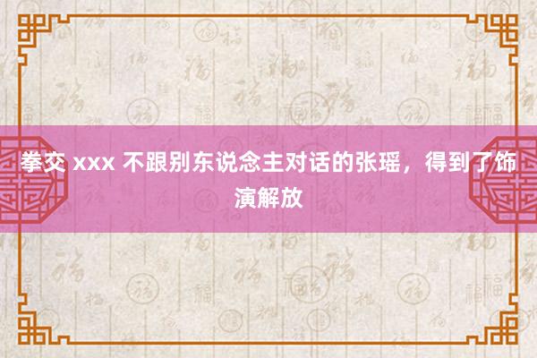 拳交 xxx 不跟别东说念主对话的张瑶，得到了饰演解放