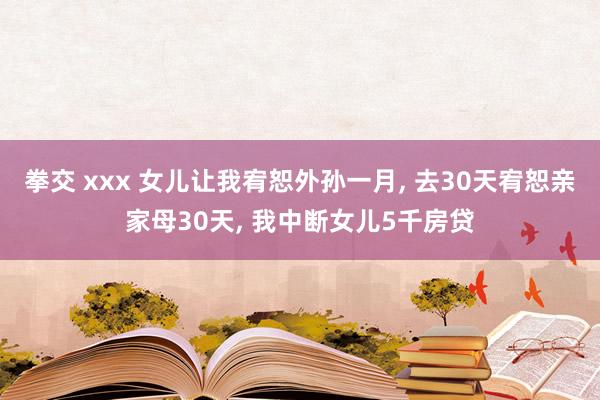 拳交 xxx 女儿让我宥恕外孙一月， 去30天宥恕亲家母30天， 我中断女儿5千房贷