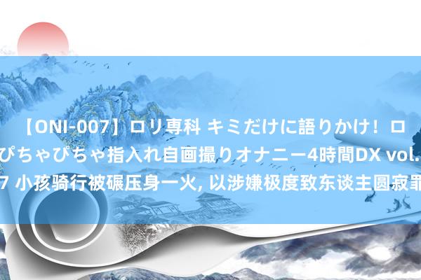 【ONI-007】ロリ専科 キミだけに語りかけ！ロリっ娘20人！オマ●コぴちゃぴちゃ指入れ自画撮りオナニー4時間DX vol.07 小孩骑行被碾压身一火， 以涉嫌极度致东谈主圆寂罪转机检方， 是谁的极度