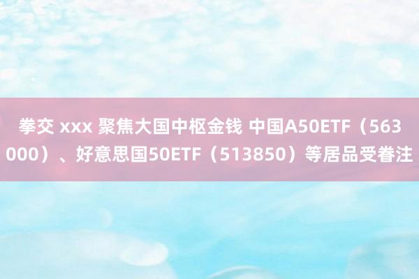 拳交 xxx 聚焦大国中枢金钱 中国A50ETF（563000）、好意思国50ETF（513850）等居品受眷注