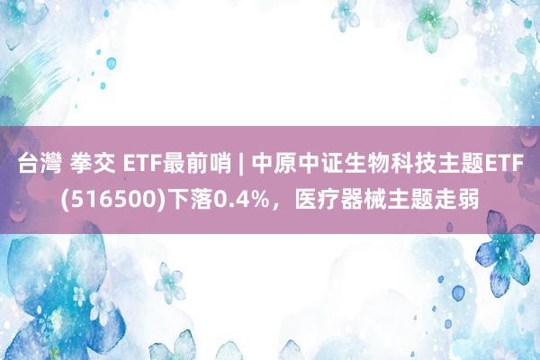 台灣 拳交 ETF最前哨 | 中原中证生物科技主题ETF(516500)下落0.4%，医疗器械主题走弱